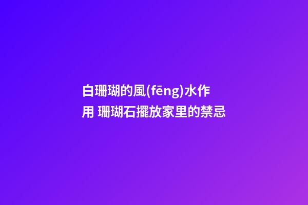 白珊瑚的風(fēng)水作用 珊瑚石擺放家里的禁忌